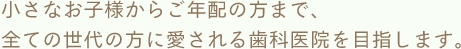 小さなお子様からご年配の方まで、全ての世代の方に愛される歯科医院を目指します